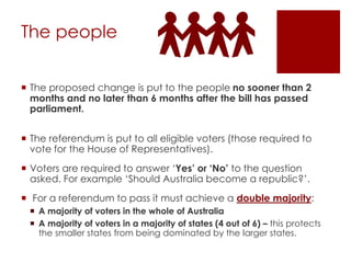 The people
 The proposed change is put to the people no sooner than 2
months and no later than 6 months after the bill has passed
parliament.
 The referendum is put to all eligible voters (those required to
vote for the House of Representatives).
 Voters are required to answer ‘Yes’ or ‘No’ to the question
asked. For example ‘Should Australia become a republic?’.
 For a referendum to pass it must achieve a double majority:
 A majority of voters in the whole of Australia
 A majority of voters in a majority of states (4 out of 6) – this protects
the smaller states from being dominated by the larger states.
 
