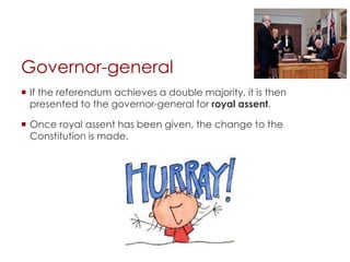 Governor-general
 If the referendum achieves a double majority, it is then
presented to the governor-general for royal assent.
 Once royal assent has been given, the change to the
Constitution is made.
 