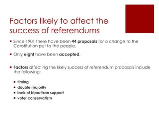 Factors likely to affect the
success of referendums
 Since 1901 there have been 44 proposals for a change to the
Constitution put to the people.
 Only eight have been accepted.
 Factors affecting the likely success of referendum proposals include
the following:
 timing
 double majority
 lack of bipartisan support
 voter conservatism
 