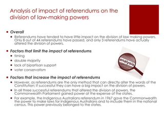 Analysis of impact of referendums on the
division of law-making powers
 Overall
 Referendums have tended to have little impact on the division of law making powers.
Only 8 out of 44 referendums have passed, and only 3 referendums have actually
altered the division of powers.
 Factors that limit the impact of referendums
 timing
 double majority
 lack of bipartisan support
 voter conservatism
 Factors that increase the impact of referendums
 However, as referendums are the only method that can directly alter the words of the
Constitution; if successful they can have a big impact on the division of powers.
 In all three successful referendums that altered the division of powers, the
Commonwealth Parliament gained power at the expense of the states.
 For example, the Indigenous Australians referendum in 1967 gave the Commonwealth
the power to make laws for Indigenous Australians and to include them in the national
census. This power previously belonged to the states.
 