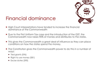 Financial dominance
 High Court interpretations have tended to increase the financial
dominance of the Commonwealth
 Due to the First Uniform Tax case and the introduction of the GST, the
Commonwealth now raises 90% of monies and distributes to the states.
 This gives the Commonwealth a great deal of influence as they can place
conditions on how the states spend the money.
 The Constitution gives the Commonwealth power to do this in a number of
ways:
 Tied grants (S96)
 Right to use money (S81)
 Excise duties (S90)
 