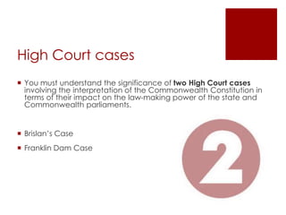 High Court cases
 You must understand the significance of two High Court cases
involving the interpretation of the Commonwealth Constitution in
terms of their impact on the law-making power of the state and
Commonwealth parliaments.
 Brislan’s Case
 Franklin Dam Case
 