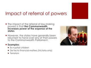 Impact of referral of powers
 The impact of the referral of law-making
powers is that the Commonwealth
increases power at the expense of the
states
 However, the states have generally been
reluctant to hand over any of their powers
to the Commonwealth Parliament.
 Examples:
 Ex-nuptial children
 De facto financial matters (Victoria only)
 Terrorism
 