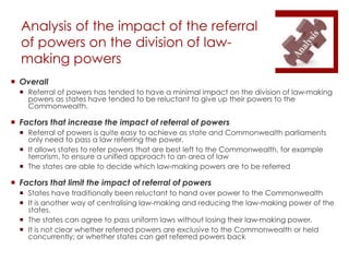 Analysis of the impact of the referral
of powers on the division of law-
making powers
 Overall
 Referral of powers has tended to have a minimal impact on the division of law-making
powers as states have tended to be reluctant to give up their powers to the
Commonwealth.
 Factors that increase the impact of referral of powers
 Referral of powers is quite easy to achieve as state and Commonwealth parliaments
only need to pass a law referring the power.
 It allows states to refer powers that are best left to the Commonwealth, for example
terrorism, to ensure a unified approach to an area of law
 The states are able to decide which law-making powers are to be referred
 Factors that limit the impact of referral of powers
 States have traditionally been reluctant to hand over power to the Commonwealth
 It is another way of centralising law-making and reducing the law-making power of the
states.
 The states can agree to pass uniform laws without losing their law-making power.
 It is not clear whether referred powers are exclusive to the Commonwealth or held
concurrently; or whether states can get referred powers back
 