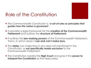 Role of the Constitution
 The Commonwealth Constitution is “a set of rules or principles that
guides how the nation is governed”.
 It provides a legal framework for the creation of the Commonwealth
Parliament and outlines the structure of Parliament.
 It outlines the law-making powers of the Commonwealth Parliament,
that is, in which areas it can and can’t make laws.
 The states can make laws in any area not mentioned in the
Constitution, or not specifically made exclusive to the
Commonwealth Parliament.
 The Constitution creates the High Court and gives it the power to
interpret the Constitution as the need arises.
 
