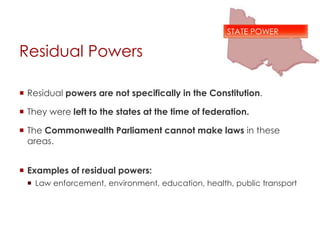 Residual Powers
 Residual powers are not specifically in the Constitution.
 They were left to the states at the time of federation.
 The Commonwealth Parliament cannot make laws in these
areas.
 Examples of residual powers:
 Law enforcement, environment, education, health, public transport
STATE POWER
 
