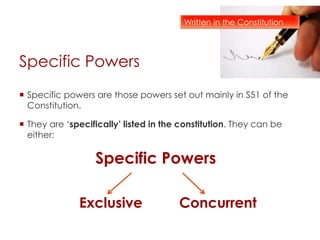 Specific Powers
 Specific powers are those powers set out mainly in S51 of the
Constitution.
 They are ‘specifically’ listed in the constitution. They can be
either:
Specific Powers
Exclusive Concurrent
Written in the Constitution
 