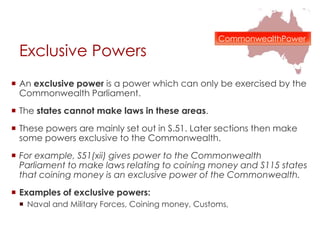Exclusive Powers
 An exclusive power is a power which can only be exercised by the
Commonwealth Parliament.
 The states cannot make laws in these areas.
 These powers are mainly set out in S.51. Later sections then make
some powers exclusive to the Commonwealth.
 For example, S51(xii) gives power to the Commonwealth
Parliament to make laws relating to coining money and S115 states
that coining money is an exclusive power of the Commonwealth.
 Examples of exclusive powers:
 Naval and Military Forces, Coining money, Customs,
CommonwealthPower
 