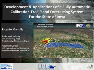 Development	&	Applica0ons	of	a	Fully-automa0c	
Calibra0on-Free	Flood	Forecas0ng	System		
For	the	State	of	Iowa	
Ricardo	Man0lla	
	
Assistant	Professor	
Civil	and	Env.	Eng.	Dept.	
The	University	of	Iowa,	Iowa	City,	IA	
	
Research	Engineer	
IIHR-	Hydroscience	and	Engineering	
The	University	of	Iowa,	Iowa	City,	IA	
	
 