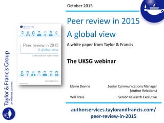 October 2015
Peer review in 2015
A global view
A white paper from Taylor & Francis
The UKSG webinar
Elaine Devine Senior Communications Manager
(Author Relations)
Will Frass Senior Research Executive
authorservices.taylorandfrancis.com/
peer-review-in-2015
 