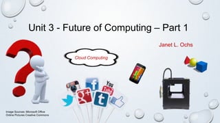 Unit 3 - Future of Computing – Part 1
Cloud Computing
Image Sources: Microsoft Office
Online Pictures Creative Commons
Janet L. Ochs
 