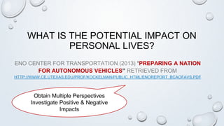 WHAT IS THE POTENTIAL IMPACT ON
PERSONAL LIVES?
ENO CENTER FOR TRANSPORTATION (2013) “PREPARING A NATION
FOR AUTONOMOUS VEHICLES” RETRIEVED FROM
HTTP://WWW.CE.UTEXAS.EDU/PROF/KOCKELMAN/PUBLIC_HTML/ENOREPORT_BCAOFAVS.PDF
Obtain Multiple Perspectives
Investigate Positive & Negative
Impacts
 