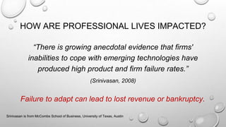 HOW ARE PROFESSIONAL LIVES IMPACTED?
“There is growing anecdotal evidence that firms'
inabilities to cope with emerging technologies have
produced high product and firm failure rates.”
(Srinivasan, 2008)
Srinivasan is from McCombs School of Business, University of Texas, Austin
Failure to adapt can lead to lost revenue or bankruptcy.
 