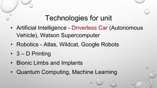 Technologies for unit
• Artificial Intelligence - Driverless Car (Autonomous
Vehicle), Watson Supercomputer
• Robotics - Atlas, Wildcat, Google Robots
• 3 – D Printing
• Bionic Limbs and Implants
• Quantum Computing, Machine Learning
 