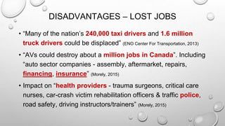 DISADVANTAGES – LOST JOBS
• “Many of the nation’s 240,000 taxi drivers and 1.6 million
truck drivers could be displaced” (ENO Center For Transportation, 2013)
• “AVs could destroy about a million jobs in Canada”. Including
“auto sector companies - assembly, aftermarket, repairs,
financing, insurance” (Morely, 2015)
• Impact on “health providers - trauma surgeons, critical care
nurses, car-crash victim rehabilitation officers & traffic police,
road safety, driving instructors/trainers” (Morely, 2015)
 
