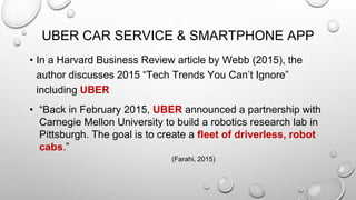 UBER CAR SERVICE & SMARTPHONE APP
• In a Harvard Business Review article by Webb (2015), the
author discusses 2015 “Tech Trends You Can’t Ignore”
including UBER
• “Back in February 2015, UBER announced a partnership with
Carnegie Mellon University to build a robotics research lab in
Pittsburgh. The goal is to create a fleet of driverless, robot
cabs.”
(Farahi, 2015)
 