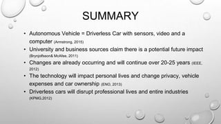 SUMMARY
• Autonomous Vehicle = Driverless Car with sensors, video and a
computer (Armstrong, 2015)
• University and business sources claim there is a potential future impact
(Brynjolfsson& McAfee, 2011)
• Changes are already occurring and will continue over 20-25 years (IEEE,
2012)
• The technology will impact personal lives and change privacy, vehicle
expenses and car ownership (ENO, 2013)
• Driverless cars will disrupt professional lives and entire industries
(KPMG,2012)
 