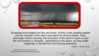 Emerging technologies are like rain drops. At first, a few droplets appear
and the strength of the storm may seem far off and distant. Then,
seemingly without warning, the full power of the storm is upon us and
the environment is changed. Depending on the storm, we may suffer
negatively or benefit from the ensuing downpour.
(JANET L. OCHS, 2015)
Image source: Thyssen, M. Retrieved from
http://commons.Wikimedia.Org/wiki/file:regnbyge.Jpg
 