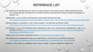 REFERENCE LIST
ABC NEWS (2015) DRIVERLESS CAR TRIALS CLOSER FOR SOUTH AUSTRALIA ROAD USERS RETRIEVED FROM
HTTP://WWW.ABC.NET.AU/NEWS/2015-04-22/DRIVERLESS-CARS-ADELAIDE-TRIALS-CLOSER-ACCORDING-TO-
RAA/6411102
ARMSTRONG, J. (2015) HOW DO DRIVERLESS CARS WORK? RETRIEVED FROM
HTTP://WWW.TELEGRAPH.CO.UK/MOTORING/MOTORINGVIDEO/11308777/HOW-DO-DRIVERLESS-CARS-WORK.HTML
BRYNJOLFSSON, E. & MCAFEE, A. (2011) RACE AGAINST THE MACHINE RETRIEVED FROM
HTTPS://WWW.WHITEHOUSE.GOV/SITES/DEFAULT/FILES/MICROSITES/OSTP/PCAST/PCAST_MAY3_ERIK%20BRYNJOLFSSON.PDF
BUTTERMAN, E. (2013) FAST APPROACHING: DRIVERLESS CARS. (2013). MECHANICAL ENGINEERING, 135(5), 12-14.
RETRIEVED FROM HTTPS://WWW.ASME.ORG/ENGINEERING-TOPICS/ARTICLES/AUTOMOTIVE-DESIGN/FAST-
APPROACHING-DRIVERLESS-CARS
DARPA (2014) FACT SHEET RETRIEVED FROM HTTP://WWW.DARPA.MIL/ABOUT.ASPX
ENO CENTER FOR TRANSPORTATION (2013) PREPARING A NATION FOR AUTONOMOUS VEHICLES
HTTP://WWW.CE.UTEXAS.EDU/PROF/KOCKELMAN/PUBLIC_HTML/ENOREPORT_BCAOFAVS.PDF
FARAHI, A. (2015, APRIL 30). EMBRACE, DON'T FEAR, CHANGE. LONDON COMMUNITY NEWS (ON).
 
