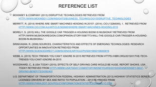 REFERENCE LIST
MCKINSEY & COMPANY (2013) DISRUPTIVE TECHNOLOGIES RETRIEVED FROM
HTTP://WWW.MCKINSEY.COM/INSIGHTS/BUSINESS_TECHNOLOGY/DISRUPTIVE_TECHNOLOGIES
MERRITT, R. (2014) WHERE ARE SMART MACHINES HEADING IN 2015?. (2014). CIO (13284045), 1. RETRIEVED FROM
HTTP://WWW.CIO.COM.AU/ARTICLE/562685/WHERE-SMART-MACHINES-HEADING-2015
MORELY, S. (2015) WILL THE GOOGLE CAR TRIGGER A HOUSING BOOM IS MUSKOKA? RETRIEVED FROM
HTTP://WWW.MUSKOKAREGION.COM/OPINION-STORY/5587773-WILL-THE-GOOGLE-CAR-TRIGGER-A-HOUSING-
BOOM-IN-MUSKOKA-/
SRINIVASAN, R. (2008) SOURCES, CHARACTERISTICS AND EFFECTS OF EMERGING TECHNOLOGIES: RESEARCH
OPPORTUNITIES IN INNOVATION RETRIEVED FROM
HTTP://WWW.SCIENCEDIRECT.COM/SCIENCE/ARTICLE/PII/S0019850108000916
WEBB, A. (2015) TECH TRENDS YOU CAN’T IGNORE IN 2015 RETRIEVED FROM HTTPS://HBR.ORG/2015/01/THE-TECH-
TRENDS-YOU-CANT-IGNORE-IN-2015
WOODWARD, C., & USA TODAY (2015). EFFECTS OF SELF-DRIVING CARS WOULD BE HUGE, REPORT SHOWS. USA
TODAY RETRIEVED FROM HTTP://WWW.USATODAY.COM/STORY/MONEY/CARS/2015/03/04/MCKINSEY-SELF-
DRIVING-BENEFITS/24382405
U.S. DEPARTMENT OF TRANSPORTATION FEDERAL HIGHWAY ADMINISTRATION (2013) HIGHWAY STATISTICS SERIES
LICENSED DRIVERS BY SEX AND RATIO TO POPULATION – 2013 RETRIEVED FROM
HTTP://WWW.FHWA.DOT.GOV/POLICYINFORMATION/STATISTICS/2013/DL1C.CFM
 