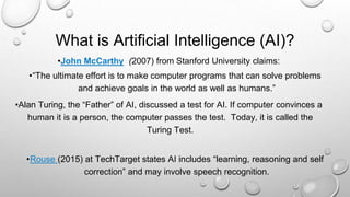 What is Artificial Intelligence (AI)?
•John McCarthy (2007) from Stanford University claims:
•“The ultimate effort is to make computer programs that can solve problems
and achieve goals in the world as well as humans.”
•Alan Turing, the “Father” of AI, discussed a test for AI. If computer convinces a
human it is a person, the computer passes the test. Today, it is called the
Turing Test.
•Rouse (2015) at TechTarget states AI includes “learning, reasoning and self
correction” and may involve speech recognition.
 