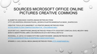 SOURCES MICROSOFT OFFICE ONLINE
PICTURES CREATIVE COMMONS
ELISABETHD (2008) BASIC SHAPES [IMAGE] RETRIEVED FROM
HTTP://ES.WIKIPEDIA.ORG/WIKI/FIGURA_GEOM%C3%A9TRICA#/MEDIA/FILE:BASIC_SHAPES.SVG
CREATIVE TOOLS (2013) MAKERBOT 3-D PRINTER [IMAGE] RETRIEVED FROM
HTTPS://WWW.FLICKR.COM/PHOTOS/CREATIVE_TOOLS/8544474991/
GOUFORIT (N.D.) SMARTPHONE [IMAGE] RETRIEVED FROM HTTP://GOUFORIT.COM/CUAL-ES-EL-MEJOR-Y-MAS-
BARATO-SMARTPHONE-LIBRE-CON-ANDROID-EN-2014-MOTOROLA-MOTO-G/
ROCKWELL, D. (2010) 3 D HUMAN WITH RED QUESTION MARK [IMAGE] RETRIEVED FROM
HTTPS://LEADERSHIPFREAK.WORDPRESS.COM/2010/05/PAGE/3/
SPINDER, K. (N.D.) SOCIAL MEDIA [IMAGE] RETRIEVED FROM HTTP://KIMSPINDER.NL/
 