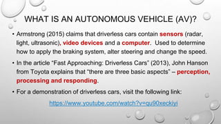 WHAT IS AN AUTONOMOUS VEHICLE (AV)?
• Armstrong (2015) claims that driverless cars contain sensors (radar,
light, ultrasonic), video devices and a computer. Used to determine
how to apply the braking system, alter steering and change the speed.
• In the article “Fast Approaching: Driverless Cars” (2013), John Hanson
from Toyota explains that “there are three basic aspects” – perception,
processing and responding.
• For a demonstration of driverless cars, visit the following link:
https://www.youtube.com/watch?v=qu90xeckiyi
 