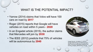 WHAT IS THE POTENTIAL IMPACT?
• Yarrow (2014) claims that Volvo will have 100
cars on road by 2017
• Roger (2015) reports that Google will have
vehicles on road within 5 years - 2020
• In an Engadet article (2015), the author claims
that Mercedes will join by 2030
• The IEEE (2012) predicts that 75% of vehicles
will be autonomous by 2040 Image Source: Jurvetson, S. (2012)
Google Self Driving Car Retrieved from
http://commons.wikimedia.org/wiki/File:
Driving_Google_Self-Driving_Car.jpg
 
