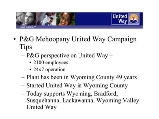 • P&G Mehoopany United Way Campaign
Tips
– P&G perspective on United Way –
• 2100 employees
• 24x7 operation
– Plant has been in Wyoming County 49 years
– Started United Way in Wyoming County
– Today supports Wyoming, Bradford,
Susquehanna, Lackawanna, Wyoming Valley
United Way
 