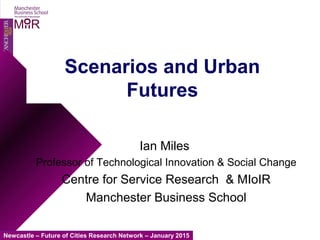 Newcastle – Future of Cities Research Network – January 2015
MIIR
Scenarios and Urban
Futures
Ian Miles
Professor of Technological Innovation & Social Change
Centre for Service Research & MIoIR
Manchester Business School
 