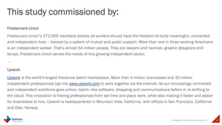 © Copyright 2015 Daniel J Edelman Inc. 47
Freelancers Union
Freelancers Union’s 272,000 members believe all workers should have the freedom to build meaningful, connected,
and independent lives – backed by a system of mutual and public support. More than one in three working Americans
is an independent worker. That's almost 54 million people. They are lawyers and nannies, graphic designers and
temps. Freelancers Union serves the needs of this growing independent sector.
 –
Upwork
Upwork is the world’s largest freelance talent marketplace. More than 4 million businesses and 10 million
independent professionals tap into www.upwork.com to work together via the Internet. As our increasingly connected
and independent workforce goes online, talent—like software, shopping and communications before it—is shifting to
the cloud. This innovation is freeing professionals from set time and place work, while also making it faster and easier
for businesses to hire. Upwork is headquartered in Mountain View, California, with offices in San Francisco, California
and Oslo, Norway.
This study commissioned by:
 