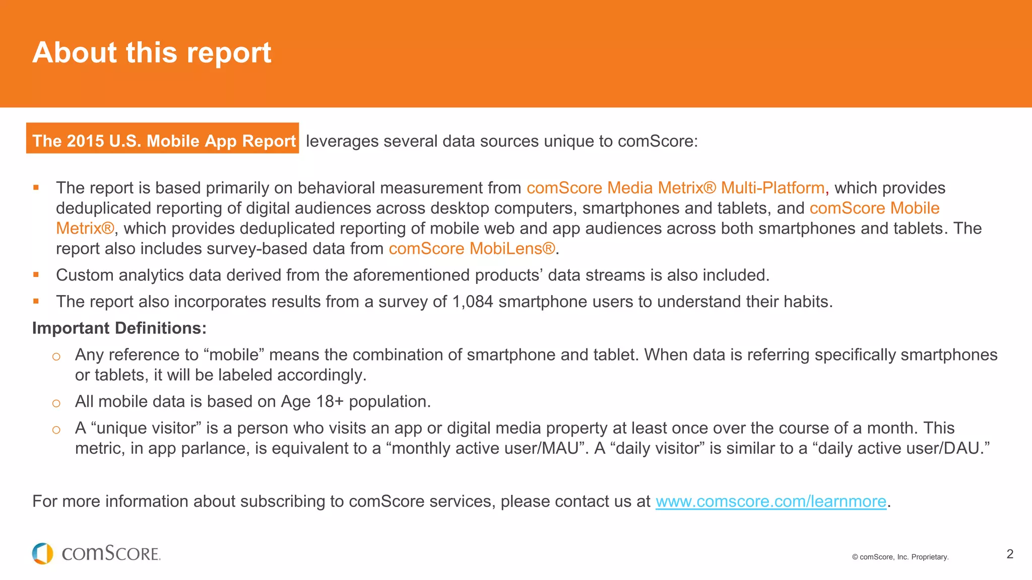 © comScore, Inc. Proprietary. 2
About this report
The 2015 U.S. Mobile App Report leverages several data sources unique to comScore:
 The report is based primarily on behavioral measurement from comScore Media Metrix® Multi-Platform, which provides
deduplicated reporting of digital audiences across desktop computers, smartphones and tablets, and comScore Mobile
Metrix®, which provides deduplicated reporting of mobile web and app audiences across both smartphones and tablets. The
report also includes survey-based data from comScore MobiLens®.
 Custom analytics data derived from the aforementioned products’ data streams is also included.
 The report also incorporates results from a survey of 1,084 smartphone users to understand their habits.
Important Definitions:
o Any reference to “mobile” means the combination of smartphone and tablet. When data is referring specifically smartphones
or tablets, it will be labeled accordingly.
o All mobile data is based on Age 18+ population.
o A “unique visitor” is a person who visits an app or digital media property at least once over the course of a month. This
metric, in app parlance, is equivalent to a “monthly active user/MAU”. A “daily visitor” is similar to a “daily active user/DAU.”
For more information about subscribing to comScore services, please contact us at www.comscore.com/learnmore.
 