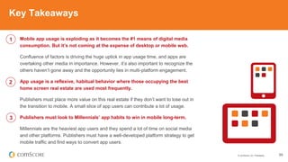 © comScore, Inc. Proprietary. 55
Mobile app usage is exploding as it becomes the #1 means of digital media
consumption. But it’s not coming at the expense of desktop or mobile web.
Confluence of factors is driving the huge uptick in app usage time, and apps are
overtaking other media in importance. However, it’s also important to recognize the
others haven’t gone away and the opportunity lies in multi-platform engagement.
App usage is a reflexive, habitual behavior where those occupying the best
home screen real estate are used most frequently.
Publishers must place more value on this real estate if they don’t want to lose out in
the transition to mobile. A small slice of app users can contribute a lot of usage.
Publishers must look to Millennials’ app habits to win in mobile long-term.
Millennials are the heaviest app users and they spend a lot of time on social media
and other platforms. Publishers must have a well-developed platform strategy to get
mobile traffic and find ways to convert app users.
Key Takeaways
1
2
3
 