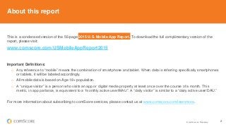 © comScore, Inc. Proprietary. 2
About this report
This is a condensed version of the 56-page 2015 U.S. Mobile App Report. To download the full complimentary version of the
report, please visit:
www.comscore.com/USMobileAppReport2015
Important Definitions:
o Any reference to “mobile” means the combination of smartphone and tablet. When data is referring specifically smartphones
or tablets, it will be labeled accordingly.
o All mobile data is based on Age 18+ population.
o A “unique visitor” is a person who visits an app or digital media property at least once over the course of a month. This
metric, in app parlance, is equivalent to a “monthly active user/MAU”. A “daily visitor” is similar to a “daily active user/DAU.”
For more information about subscribing to comScore services, please contact us at www.comscore.com/learnmore.
 