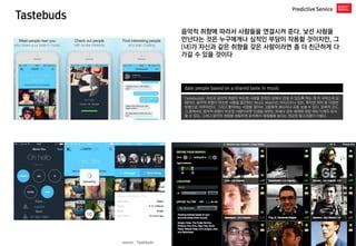 Tastebuds 
Predictive Service 
date people based on a shared taste in music 
Tastebuds는 자신과 음악적 취향이 비슷한 사람을 온라인 상에서 만날 수 있도록 하는 게 이 서비스의 요체이다. 음악적 취향이 비슷한 사람을 발견하는 Music Match는 아티스트나 장르, 특이한 취미 등 다양한 방법으로 이루어진다. 그리고 좋아하는 사람을 찾아서 그들에게 메시지나 곡을 보낼 수 있다. 문화적 코드, 그 중에서도 음악적 취향이 비슷한 사람이라면 인생을 대하는 자세나 외부 세계에 대한 태도가 매우 유사할 수 있다. 그러나 음악적 취향을 세밀하게 분석해서 매칭율을 높이는 정교한 알고리즘이 아쉽다 
음악적 취향에 따라서 사람들을 연결시켜 준다. 낯선 사람을 만난다는 것은 누구에게나 심적인 부담이 작용할 것이지만, 그(녀)가 자신과 같은 취향을 갖은 사람이라면 좀 더 친근하게 다가갈 수 있을 것이다 
source : Tastebuds  