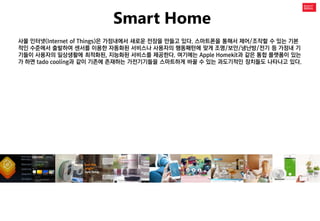 Smart Home 
사물 인터넷(Internet of Things)은 가정내에서 새로운 전장을 만들고 있다. 스마트폰을 통해서 제어/조작할 수 있는 기본적인 수준에서 출발하여 센서를 이용한 자동화된 서비스나 사용자의 행동패턴에 맞게 조명/보안/냉난방/전기 등 가정내 기기들이 사용자의 일상생활에 최적화된, 지능화된 서비스를 제공한다. 여기에는 Apple Homekit과 같은 통합 플랫폼이 있는가 하면 tado cooling과 같이 기존에 존재하는 가전기기들을 스마트하게 바꿀 수 있는 과도기적인 장치들도 나타나고 있다.  