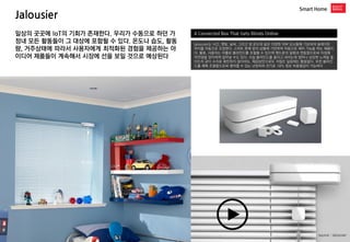 Jalousier 
Smart Home 
A Connected Box That Gets Blinds Online 
Jalousier는 시간, 햇빛, 날씨, 그리고 방 온도와 같은 다양한 외부 요소들에 기초하여 슬레이트 위치를 자동으로 조정한다. 스마트 폰에 방의 상황에 기반하여 자동으로 제어 기능을 하는 제품이다. 물론, 사용자는 어플로 블라인드를 조절할 수 있으며 핸드폰의 알람과 연동함으로써 아침에 자연광을 맞이하며 일어날 수도 있다. 사실 블라인드를 올리고 내리는데 얼마나 상당한 노력을 들이는지 굳이 수치로 확인하지 않더라도, 체감상만으로도 귀찮은 일임에는 틀림없다. 또한 블라인드를 제때 조절함으로써 절약할 수 있는 난방비와 전기료 18% 정보 비용절감이 가능하다 
일상의 곳곳에 IoT의 기회가 존재한다. 우리가 수동으로 하던 가정내 모든 활동들이 그 대상에 포함될 수 있다. 온도나 습도, 활동량, 거주상태에 따라서 사용자에게 최적화된 경험을 제공하는 아이디어 제품들이 계속해서 시장에 선을 보일 것으로 예상된다 
Kovert 
source : Jalousier  