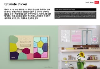 Estimote Sticker 
Smart Home 
Real-world context for your apps 
Estimote Sticker는 ‘니어러블(Nearable)’ 기술이라고도 하는데, 스티커처럼 얇은 장치에 BLE, 온습도센서, 가속도센서를 탑재하고 어떤 물건에든 붙여 스마트폰 App이나 인터넷에 접속할 수 있는 제품이다. Estimote Sticker는 애완견이나 가방에도 부착해서 이동경로, 분실 방지 등에 활용하고, 물건에 부착했을 때 잠재적 소비자가 들고 확인하면 추가 정보를 제시하는 방식으로 활용될 수 있다. 
센서와 BLE는 가정 뿐만 아니라 우리의 일상생활 곳곳에서 전에는 생각도 못했던 새로운 경험들을 만들어 낼 것이다. 잃어버린 물건을 찾거나 화분에 물을 언제 주어야 하는지, 외부의 교통상황에 맞춰서 언제 모닝콜을 울려야 하는지 등 스마트폰과 연동하여 삶의 질을 높이는 센서 제품들도 등장하고 있다 
Kovert 
source : Estimote  