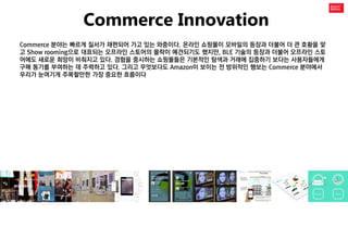 Commerce Innovation 
Commerce 분야는 빠르게 질서가 재편되어 가고 있는 와중이다. 온라인 쇼핑몰이 모바일의 등장과 더불어 더 큰 호황을 맞고 Show rooming으로 대표되는 오프라인 스토어의 몰락이 예견되기도 했지만, BLE 기술의 등장과 더불어 오프라인 스토어에도 새로운 희망이 비춰지고 있다. 경험을 중시하는 쇼핑몰들은 기본적인 탐색과 거래에 집중하기 보다는 사용자들에게 구매 동기를 부여하는 데 주력하고 있다. 그리고 무엇보다도 Amazon이 보이는 전 방위적인 행보는 Commerce 분야에서 우리가 눈여기게 주목할만한 가장 중요한 흐름이다  