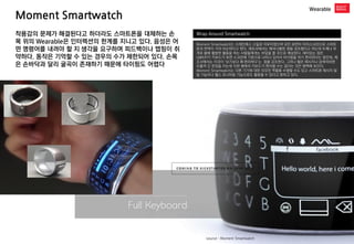 Moment Smartwatch 
Wearable 
Wrap Around Smartwatch 
Moment Smartwatch는 스테인레스 스틸로 이루어졌으며 모든 표면이 터치스크린으로 스마트폰과 면적이 거의 비슷하다고 한다. 제조사에서는 패셔너블한 점을 강조했다고 하는데 두께나 무게로 볼때 활발한 활동을 하는 사람들에게는 부담을 줄 것으로 예상된다. 재미있는 점은 QWERTY 키보드가 표면 스크린에 기본으로 나타나 있어서 타이핑을 하기 편리하다는 점인데, 제조사에서는 이것이 ‘보기보다 꽤 편리하다’는 점을 강조한다. 그러나 짧은 메시지나 검색어라면 모를까 긴 문장을 치는데 이런 형태의 키보드가 편리할 수는 없다는 것은 명백해 보인다. Moment Smartwatch는 다른 기기에 대한 리모컨 역할을 수행할 수도 있고 스마트폰 메시지 알림 기능이나 헬스 모니터링 기능으로도 활용될 수 있다고 밝히고 있다. 
착용감의 문제가 해결된다고 하더라도 스마트폰을 대체하는 손목 위의 Wearable은 인터렉션의 한계를 지니고 있다. 음성은 어떤 명령어를 내려야 할 지 생각을 요구하며 피드백이나 맵핑이 취약하다. 동작은 기억할 수 있는 경우의 수가 제한되어 있다. 손목은 손바닥과 달리 굴곡이 존재하기 때문에 타이핑도 어렵다 
source : Moment Smartwatch  