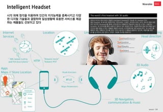 Intelligent Headset 
Wearable 
The world’s first headset with 3D audio 
덴마크 오디오 회사 GN이 개발한 Intelligent Headset은 지능형 3D Headset 이다. 
일반 Headset 과 유사한 외형이지만 가속도센서, 나침반, 자이로스코프, GPS, 마이크 등을 내장하고 있으며, Bluetooth를 통해 스마트폰이나 태블릿과 연동하여 사용 할 수 있다. 사용자는 Dynamic 3D 오디오를 통해 사용자가 향하고 있는 방향과 위치, 작업에 따라 음성 피드백을 실시간으로 제공 받을 수 있다. 제품을 개발한 GN사는 시각장애인을 위한 음성도우미, 3D 사운드를 활용한 게임, 여행이나 전시를 위한 가이드 용으로 이 제품을 설명하고 있으며, 개발자를 위한 API를 공개하여 관련 앱이나 콘텐츠 개발을 독려할 계획이다 
시각 외에 청각을 이용하여 인간의 지각능력을 증폭시키고 다양한 디지털 기술들과 결합하여 일상생활에 유용한 서비스를 제공하는 제품들도 선보이고 있다 
source : GN  