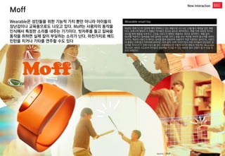 Moff 
New Interaction 
Wearable smart toy 
Moff는 현재 53.99 달러에 예약 판매되고 있는 제품으로 2014년 10월 출시 예정을 앞둔 제품이다. 손목시계 형태의 이 제품은 아이들의 장난감 용도로 제작되었다. 제품 안에 내장된 자이로 센서를 통해 행동을 유추하고 그것을 사운드의 형태로 배출하는 원리로 동작한다. 예를 들어 Moff를 착용하고 칼싸움을 하면 칼싸움 소리를 내주고 총을 쏘는 액션을 취하면 총소리를 내주는 식이다. 액션과 사운드의 매치는 모바일 앱과 연동하여 사용자가 직접 지정하는 방식으로, 사운드의 종류는 아래 참고 이미지에 보여지는 것과 같이 10여 가지가 있다.어린 아이들의 장난감은 상상력을 자극시키기 위해 사운드를 많이 사용해왔는데 이렇게 아이의 행동과 연동하는 Wearable 장난감은 새로운 시도로써 아이들의 상상력을 자극할 수 있는 새로운 놀이 경험이 될 수 있을 것이라 보여진다. 
Wearable은 성인들을 위한 기능적 가치 뿐만 아니라 아이들의 장난감이나 교육용으로도 나오고 있다. Moff는 사용자의 동작을 인식해서 특정한 소리를 내주는 기기이다. 빗자루를 들고 칼싸움 동작을 취하면 실제 칼이 부딪히는 소리가 난다. 마찬가지로 배드민턴을 치거나 기타를 연주할 수도 있다 
source : Moff  