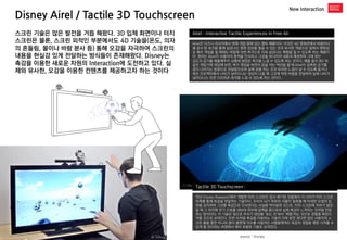Disney Airel / Tactile 3D Touchscreen 
New Interaction 
Airel : Interactive Tactile Experiences in Free Air 
Airel은 디즈니 리서치에서 현재 개발 중에 있는 햅틱 제품이다. 이것은 4D 영화관에서 바람이나 물 분사 등 촉각을 통해 실감나는 영화 감상을 즐길 수 있는 것과 유사한 개념으로 집에서 영화감상 혹은 게임을 할 때에도 바람에 의한 촉각으로 더욱 실감나는 체험을 할 수 있도록 하는 제품이다. 원리는 Airel이 사용자의 동작을 인식하고 그것을 모니터의 내용과 매칭하여 그에 맞는 
강도의 공기를 배출해주어 상황에 알맞은 촉각을 느낄 수 있도록 하는 것이다. 예를 들어 Wii 와 같은 게임기에 대입해 보면, 축구 게임을 하면서 공을 차는 액션을 할 때 Airel이 압축된 공기를 공이 나아가는 방향으로 전달함으로써 실제 공을 차는 것과 유사한 느낌이 날 수 있도록 돕거나 혹은 프로젝터에서 나비가 날아다니는 영상이 나올 때 그곳에 약한 바람을 전달하여 실제 나비가 날아다니는 듯한 간지러운 촉각을 느낄 수 있도록 하는 것이다. 
스크린 기술은 많은 발전을 거듭 해왔다. 3D 입체 화면이나 터치 스크린은 물론, 스크린 외적인 부분에서도 4D 기술을(온도, 의자의 흔들림, 물이나 바람 분사 등) 통해 오감을 자극하여 스크린의 내용을 현실감 있게 전달하는 방식들이 존재해왔다. Disney는 촉감을 이용한 새로운 차원의 Interaction에 도전하고 있다. 실제와 유사한, 오감을 이용한 컨텐츠를 제공하고자 하는 것이다 
Tactile 3D Touchscreen : 
작년 Disney Research에서 개발한 터치 스크린은 앞서 얘기된 것들에서 더 나아가 터치 스크린 자체를 통해 촉감을 전달하는 기술이다. 우리의 뇌가 피부와 사물이 접촉할 때 미세한 요철의 압력을 감지하여 그것을 촉감으로 인식한다는 사실을 역이용한 것으로, 터치 스크린에 피부가 닿았을 때 그 위치에 전기 신호를 내보내 피부에 압력을 줌으로써 실제 촉감이 느껴지는 것처럼 전달하는 방식이다. 이 기술은 앞으로 우리가 영상을 ‘보는 것’에서 ‘체험’하는 것으로 경험을 확장시켜줄 것으로 보여진다. 또한 이처럼 촉감을 이용하는 기술이 더욱 발전 된다면 일반 사용자의 스크린 활용 뿐만 아니라 몸이 불편해 의수를 사용하는 사람들에게도 촉감의 경험을 제현 시켜줄 수 있게 될 것이라는 측면에서 매우 유용한 기술로 보여진다. 
source : Disney  