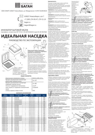 !
!
!
!
!
630027 Новосибирск, а/я 7
+7 (383) 274-04-47, 274-11-14
bagan.ru
bagan@bagan.rue
ООО СМАРТ. 630027 Новосибирск, ул. Объединения, 9. ИНН 5410019614.
Сертификат соответствия № ТС RU C-RU.АЯ79.В.00334 серия RU № 0027660
ИНКУБАТОР БЫТОВОЙ ИБ2НБ
ИДЕАЛЬНАЯ НАСЕДКА
Перед началом работы внимательно
ознакомьтесь с устройством инкубатора и
правилами его эксплуатации.
Место расположения инкубатора играет
важную роль в процессе инкубации.
Обеспечьте приток свежего воздуха и его
свободный доступ к вентиляционным
отверстиям. Не допускайте попадания на
инкубатор прямых солнечных лучей.
Оптимальная температура помещения – от
15 до 35°С. Инкубатор не стоит размещать на
полу.
Перед использованием нового инкубатора
или после длительного перерыва в работе
необходимо убедиться в его исправности,
для чего инкубатор включите в сеть и
прогрейте до рабочего состояния.
При покупке инкубатора требуйте проверки
его работоспособности и отметки торгующей
организации в паспорте.
1 - корпус, 2 - крышка, 3 -
смотровое окошко, 4 -
терморегулятор, 5 -
термодатчик, 6 - нагреватели,
7 - сетевой шнур, 8 - решётка
для яиц, 9 - индикатор, 10 -
ручка регулировки температуры
Рис. 1
ВАРИАНТЫ ИСПОЛНЕНИЯ
Вариант
исполнения
Вместимость,
куриных яиц
Способ переворота
яиц
Подключение
12В
аккумулятора
Размеры,
Д х Ш х В,
мм
Потребляемая
мощность, Вт
Вес, кг
ИБ2НБ-А 35 вручную – 460 х 275 х 275 35 0,900
ИБ2НБ-Ц 35 вручную – 460 х 275 х 275 35 1,050
ИБ2НБ-1А 63 механический – 580 х 515 х 295 60 1,750
ИБ2НБ-1Ц 63 механический – 580 х 515 х 295 60 1,900
ИБ2НБ-2А 63 механический + 580 х 515 х 295 60 2,150
ИБ2НБ-2Ц 63 механический + 580 х 515 х 295 60 2,300
ИБ2НБ-3А 63 автомат – 705 х 515 х 295 70 1,950
ИБ2НБ-3Ц 63 автомат – 705 х 515 х 295 70 2,100
ИБ2НБ-4А 63 автомат + 705 х 515 х 295 70 2,350
ИБ2НБ-4Ц 63 автомат + 705 х 515 х 295 70 2,550
ИБ2НБ-5А 90 вручную – 580 х 515 х 295 60 1,550
ИБ2НБ-5Ц 90 вручную – 580 х 515 х 295 60 1,700
ИБ2НБ-6А 90 вручную + 580 х 515 х 295 60 1,950
ИБ2НБ-6Ц 90 вручную + 580 х 515 х 295 60 2,100
ИБ2НБ-3-1А 104 механический – 795 х 595 х 295 100 2,350
ИБ2НБ-3-1Ц 104 механический – 795 х 595 х 295 100 2,500
ИБ2НБ-3-2А 104 механический + 795 х 595 х 295 100 2,850
ИБ2НБ-3-2Ц 104 механический + 795 х 595 х 295 100 3,000
ИБ2НБ-3-3А 104 автомат – 825 х 595 х 295 110 2,550
ИБ2НБ-3-3Ц 104 автомат – 825 х 595 х 295 110 2,700
ИБ2НБ-3-4А 104 автомат + 825 х 595 х 295 110 3,050
ИБ2НБ-3-4Ц 104 автомат + 825 х 595 х 295 110 3,200
ИБ2НБ-3-5А 150 вручную – 795 х 595 х 295 100 2,050
ИБ2НБ-3-5Ц 150 вручную – 795 х 595 х 295 100 2,200
ИБ2НБ-3-6А 150 вручную + 795 х 595 х 295 100 2,550
ИБ2НБ-3-6Ц 150 вручную + 795 х 595 х 295 100 2,700
КОМПЛЕКТНОСТЬ
B комплект поставки входят: корпус инкубатора,
термометр аналоговый, руководство по
эксплуатации, решётка для яиц (опция), пластиковая
решётка-подложка, механизм поворота яиц (опция).
ТРЕБОВАНИЯ БЕЗОПАСНОСТИ
Запрещается открывать крышку инкубатора,
подключенного к сети электропитания. Перед
открыванием инкубатора его необходимо отключить
от сети.
Запрещается использовать инкубатор при
повреждении изоляции сетевого шнура или корпуса
терморегулятора.
Запрещается помещать на инкубатор какие-либо
предметы.
Запрещается ставить инкубатор вблизи
нагревательных приборов, источников открытого
огня.
Запрещается самостоятельно вскрывать и
производить ремонт терморегулятора. Элементы
схемы находятся под опасным для здоровья
человека напряжением.
УСТРОЙСТВО ИНКУБАТОРА
Инкубатор предназначен для инкубации и вывода
цыплят, утят, гусят, индюшат, фазанов, голубей,
попугаев, лебедей и других птиц. Инкубатор
изготавливается в нескольких вариантах исполнения
(см. таблицу). Внешний вид и устройство инкубатора
ИБ2НБ показаны на рисунке 1 (изображён вариант
ИБ2НБ-1А). Внешний вид и способ подключения
поворотного устройства изображены на рисунке 2.
Инкубатор «Идеальная наседка» надёжен и
пожаробезопасен.
Инкубатор следит за температурой посредством
терморегулятора 4, снабжённого термодатчиком 5.
При снижении температуры он включает
распределённые электронагреватели 6
оригинальной конструкции компании «Баган»,
которые создают равномерный мягкий нагрев по
всему объёму инкубатора. При включении
нагревателей загорается индикатор 9. Регулировка
температуры аналоговым терморегулятором
производится поворотом ручки 10 по часовой
(увеличение температуры) или против часовой
(понижение температуры) стрелки. На цифровом
терморегуляторе температура отображается на
дисплее.
Контроль температуры с аналоговым
терморегулятором осуществляется наблюдением за
аналоговым термометром, лежащим внутри
инкубатора, через окно 3.
В разных моделях инкубатора яйца располагаются на
пластиковой подложке либо вплотную, либо в
ячейках металлической сетки. Предусмотрены сетки
с ячейками для разных видов птиц – гусей,
перепелов.
Поворот яиц осуществляется либо вручную, либо
механически (перемещением сетки осуществляется
одновременный поворот всех яиц), либо
автоматически (поворотным устройством).
ПОДГОТОВКА К РАБОТЕ
Разберите содержимое упаковки. На дно инкубатора
в специальные ёмкости налейте тёплую воду. Воду
желательно брать кипячёную, чтобы она не
«зацвела».
Уложите пластиковую решётку-подложку. Установите
на неё решётку для яиц (если есть). Решётка должна
свободно перемещаться по подложке. Возьмите
крышку. Проследите, чтобы гибкий термодатчик,
идущий из терморегулятора (если есть) свисал
вертикально вниз. Отложите крышку в сторону.
Прикрепите поворотное устройство на корпус
инкубатора гайкой 6 через шайбу 7. Вставьте штифт 5
решётки для яиц в отверстие тяги 9.
Во избежание повреждения инкубатора не
допускайте физических воздействий на корпус
поворотного устройства!
Через 5 секунд после включения электропривод
начинает движение в одну из сторон до упора. Затем
он переходит в режим ожидания на 4 часа, по
прошествии которых совершит движение в
противоположную сторону.
Следите, чтобы движению ничего не
препятствовало, иначе можно повредить
двигатель!
Не забудьте отключить поворотное устройство в
последнюю неделю инкубации!
Закройте крышку. Включите в сеть терморегулятор и
поворотное устройство (если есть),
подключите контакты-«крокодилы» к 12В
аккумулятору (если эта опция
предусмотрена).
Инкубатор готов к работе!
НАСТРОЙКА АНАЛОГОВОГО
ТЕРМОРЕГУЛЯТОРА
Положите в инкубатор термометр (лучше
взять точный медицинский), чтобы его
было видно через смотровое окно.
Включите инкубатор. Светодиод
загорится – терморегулятор включит
нагреватели. Через 10-40 минут
терморегулятор выйдет на заданный
температурный режим, и светодиод
начнёт мигать. Посмотрите на термометр.
Если температура вас не устраивает,
поворотом ручки немного скорректируйте
терморегулятор и
снова дождитесь
выхода на
заданный режим
(мигание
светодиода).
Настроив
температуру,
сравните
значения на
медицинском
термометре и на
штатном.
В дальнейшем измеряйте температуру штатным
термометром, учитывая его погрешность.
Идеальная температура для инкубации цыплят –
0
37,9 С с 1 по 6 день инкубации, постепенное
0 0
снижение до 36,8 С к 15 дню и до 36,2 С к 21 дню!
НАСТРОЙКА ЦИФРОВОГО ТЕРМОРЕГУЛЯТОРА
Когда вы крутите ручку подстройки цифрового
терморегулятора, на дисплее отражается
устанавливаемая температура. Когда ручка в покое –
отображается действительная температура внутри
0
инкубатора. Установите температуру 37,9 С и
дождитесь, пока она установится внутри инкубатора.
ОТБОР ЯИЦ
Яйца для инкубации выбирайте свежие,
плодоспособные, средней величины, без грязи.
Поверхность скорлупы должна быть гладкой,
матовой и однородной. Яйца должны храниться не
0
более 10 дней при температуре не менее 10 С. С
помощью овоскопа можно ещё тщательнее
проконтролировать отсутствие дефектов и
правильность расположения воздушной камеры (у
тупого конца яйца, округлой формы).
В ПРОЦЕССЕ ИНКУБАЦИИ
Периодически контролируйте работу инкубатора,
температуру, наличие воды. Утиные и гусиные яйца
рекомендуется дополнительно орошать водой 1-2
раза в день. Если ваш инкубатор не снабжён
механизмом поворота, не забывайте поворачивать
яйца 3-5 раз в день до достижения 15 дня
инкубации. Поворачивать лучше посредством
перекатывания. Перекатывание на пару сантиметров
достаточно, чтобы зародыш не прилип к скорлупе.
При наличии решётки яйца поворачиваются
сдвиганием решётки от одной стенки к другой.
В последнюю неделю инкубации яйца
переворачивать нельзя! В инкубаторах с
поворотным устройством отключите поворотное
устройство на 15 день инкубации.
Через несколько дней после закладки яиц
проконтролируйте появление зародышей овоскопом
(или просветите их мощным фонариком). На 7-8
день зародыш виден как тёмное пятно на желтке. На
11-13 день яйцо с зародышем уже непрозрачно
целиком. Прозрачные яйца следует удалить – это
неплодоспособные яйца.
В случае отключения электропитания поместите
инкубатор в тёплое место.
Если ваша модель позволяет подключить 12В
аккумулятор, установите на 12В терморегуляторе
(из него выходят разъёмы-«крокодилы»)
температуру чуть меньшую, чем вы задали на
основном 220В терморегуляторе. Тогда при
отключении электропитания, когда температура
начнёт снижаться, автоматически включится
терморегулятор, подключенный к аккумулятору,
и инкубатор возобновит работу самостоятельно.
ВРЕМЯ ИНКУБАЦИИ
Цыплята – 21 день, гусята – от 28 до 30 дней, утята –
от 28 до 33 дней, голуби – 14 дней, индюшата – 28
дней, лебеди – от 30 до 37 дней, перепела – 17 дней,
страусы – от 40 до 43 дней.
Если ваши птенцы начали вылупляться раньше
срока, следует на полградуса снизить температуру,
если позже – увеличить.
Если цыплята «грязные», с трудом проклёвывают
скорлупу – значит, влажность была недостаточной!
ПОСЛЕ ВЫЛУПЛЕНИЯ
Вылупившихся птенцов отсаживайте в чистое,
тёплое, сухое место и начинайте кормить и поить.
Когда вылупятся все птенцы, выключите инкубатор,
помойте его (аккуратно, можно немного мыла
использовать, но никак не чистящие средства) и
просушите. Он снова готов к работе!
Если корпус начал подтекать (например, в результате
повреждения), застелите протекающий отсек
поддона полиэтиленовой плёнкой.
ОБЩИЕ ПАРАМЕТРЫ
1 - поворотное устройство, 2 - индикатор, 3 - корпус
инкубатора, 4 - решётка для яиц, 5 - штифт, 6 -
гайка, 7 - шайба, 8 - крепёжный болт, 9 - тяга, 10 -
сетевой шнур
Рис. 2
РУКОВОДСТВО ПО ЭКСПЛУАТАЦИИ
 