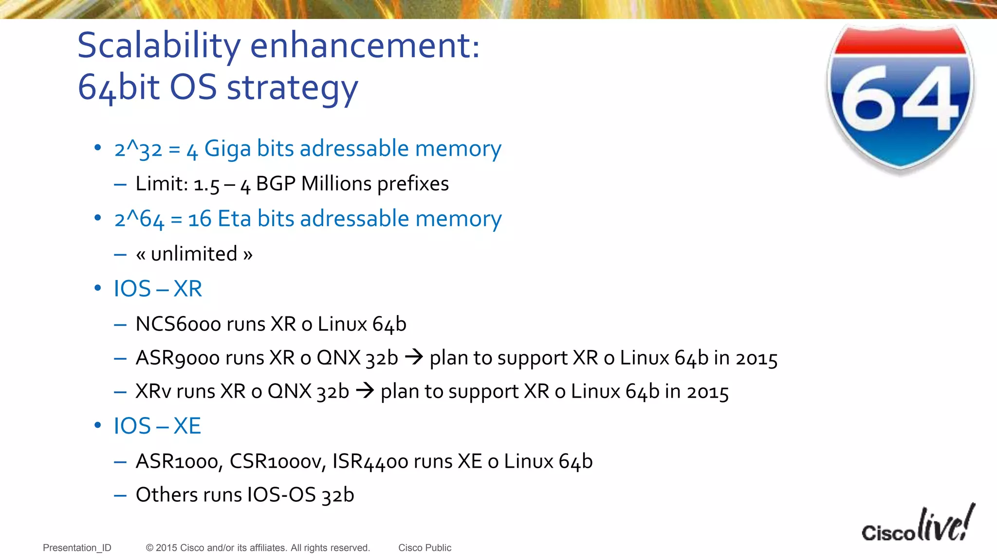 © 2015 Cisco and/or its affiliates. All rights reserved.Presentation_ID Cisco Public
Scalability enhancement:
64bit OS strategy
• 2^32 = 4 Giga bits adressable memory
– Limit: 1.5 – 4 BGP Millions prefixes
• 2^64 = 16 Eta bits adressable memory
– « unlimited »
• IOS – XR
– NCS6000 runs XR o Linux 64b
– ASR9000 runs XR o QNX 32b  plan to support XR o Linux 64b in 2015
– XRv runs XR o QNX 32b  plan to support XR o Linux 64b in 2015
• IOS – XE
– ASR1000, CSR1000v, ISR4400 runs XE o Linux 64b
– Others runs IOS-OS 32b
 
