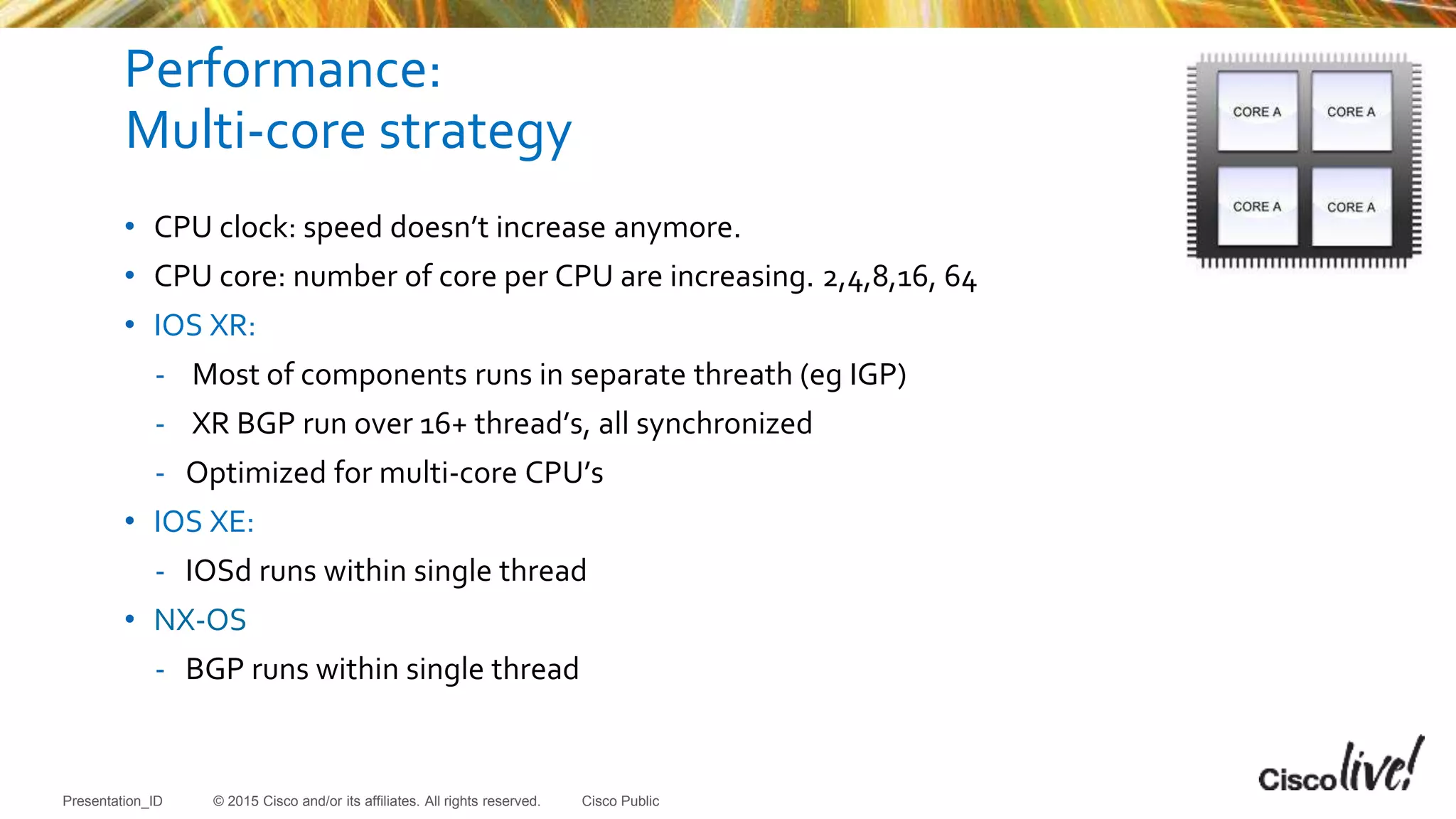 © 2015 Cisco and/or its affiliates. All rights reserved.Presentation_ID Cisco Public
Performance:
Multi-core strategy
• CPU clock: speed doesn’t increase anymore.
• CPU core: number of core per CPU are increasing. 2,4,8,16, 64
• IOS XR:
- Most of components runs in separate threath (eg IGP)
- XR BGP run over 16+ thread’s, all synchronized
- Optimized for multi-core CPU’s
• IOS XE:
- IOSd runs within single thread
• NX-OS
- BGP runs within single thread
 