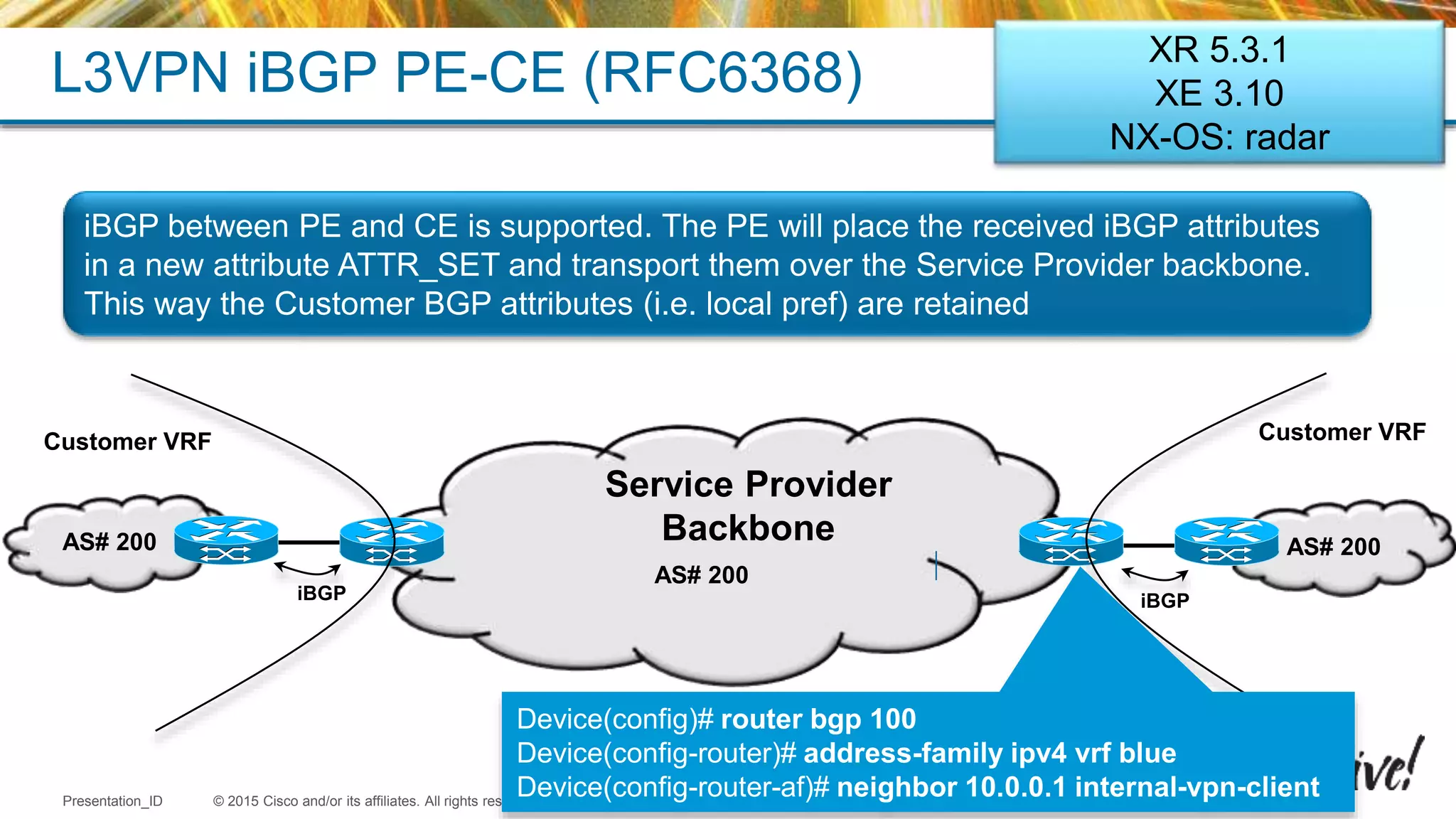 © 2015 Cisco and/or its affiliates. All rights reserved.Presentation_ID Cisco Public
AS# 200AS# 200
L3VPN iBGP PE-CE (RFC6368)
AS# 200
Customer VRFCustomer VRF
iBGPiBGP
iBGP between PE and CE is supported. The PE will place the received iBGP attributes
in a new attribute ATTR_SET and transport them over the Service Provider backbone.
This way the Customer BGP attributes (i.e. local pref) are retained
Service Provider
Backbone
Device(config)# router bgp 100
Device(config-router)# address-family ipv4 vrf blue
Device(config-router-af)# neighbor 10.0.0.1 internal-vpn-client
XR 5.3.1
XE 3.10
NX-OS: radar
 