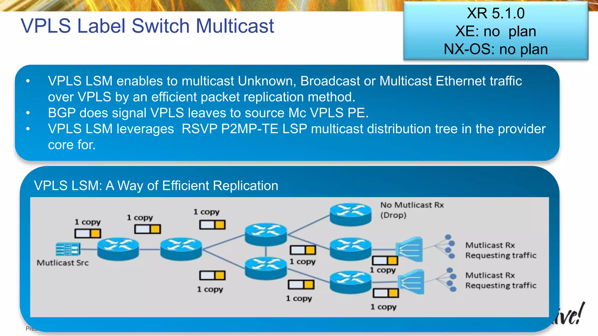 © 2015 Cisco and/or its affiliates. All rights reserved.Presentation_ID Cisco Public
VPLS Label Switch Multicast
• VPLS LSM enables to multicast Unknown, Broadcast or Multicast Ethernet traffic
over VPLS by an efficient packet replication method.
• BGP does signal VPLS leaves to source Mc VPLS PE.
• VPLS LSM leverages RSVP P2MP-TE LSP multicast distribution tree in the provider
core for.
VPLS LSM: A Way of Efficient Replication
XR 5.1.0
XE: no plan
NX-OS: no plan
 
