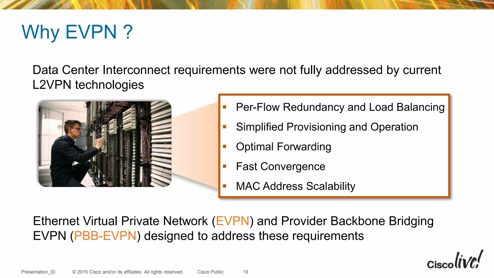 © 2015 Cisco and/or its affiliates. All rights reserved.Presentation_ID Cisco Public
Data Center Interconnect requirements were not fully addressed by current
L2VPN technologies
Ethernet Virtual Private Network (EVPN) and Provider Backbone Bridging
EVPN (PBB-EVPN) designed to address these requirements
 Per-Flow Redundancy and Load Balancing
 Simplified Provisioning and Operation
 Optimal Forwarding
 Fast Convergence
 MAC Address Scalability
Why EVPN ?
19
 