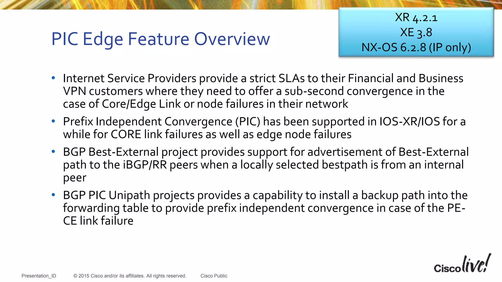 © 2015 Cisco and/or its affiliates. All rights reserved.Presentation_ID Cisco Public
PIC Edge Feature Overview
• Internet Service Providers provide a strict SLAs to their Financial and Business
VPN customers where they need to offer a sub-second convergence in the
case of Core/Edge Link or node failures in their network
• Prefix Independent Convergence (PIC) has been supported in IOS-XR/IOS for a
while for CORE link failures as well as edge node failures
• BGP Best-External project provides support for advertisement of Best-External
path to the iBGP/RR peers when a locally selected bestpath is from an internal
peer
• BGP PIC Unipath projects provides a capability to install a backup path into the
forwarding table to provide prefix independent convergence in case of the PE-
CE link failure
XR 4.2.1
XE 3.8
NX-OS 6.2.8 (IP only)
 